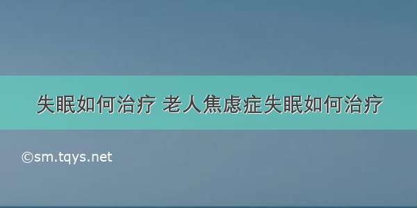 失眠如何治疗 老人焦虑症失眠如何治疗