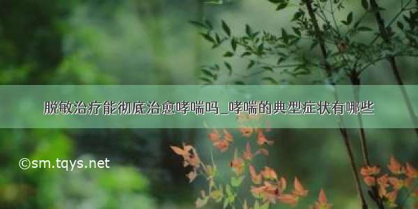 脱敏治疗能彻底治愈哮喘吗_哮喘的典型症状有哪些