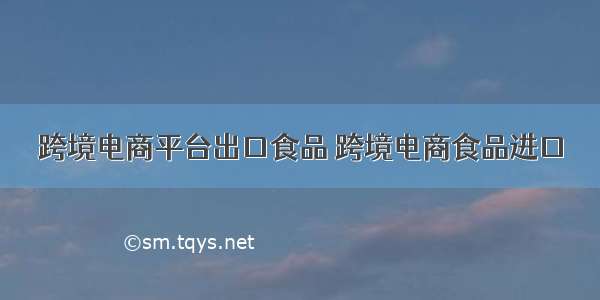 跨境电商平台出口食品 跨境电商食品进口