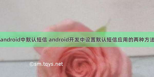android中默认短信 android开发中设置默认短信应用的两种方法