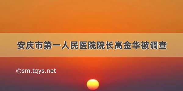 安庆市第一人民医院院长高金华被调查