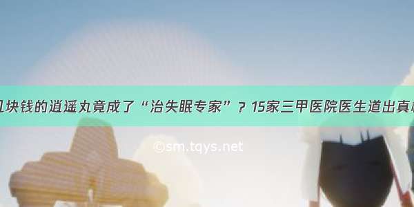 几块钱的逍遥丸竟成了“治失眠专家”？15家三甲医院医生道出真相