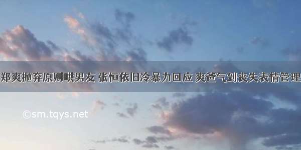 郑爽抛弃原则哄男友 张恒依旧冷暴力回应 爽爸气到丧失表情管理