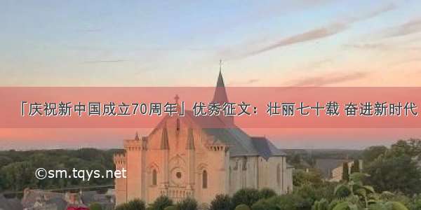 「庆祝新中国成立70周年」优秀征文：壮丽七十载 奋进新时代