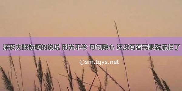 深夜失眠伤感的说说 时光不老 句句暖心 还没有看完眼就流泪了