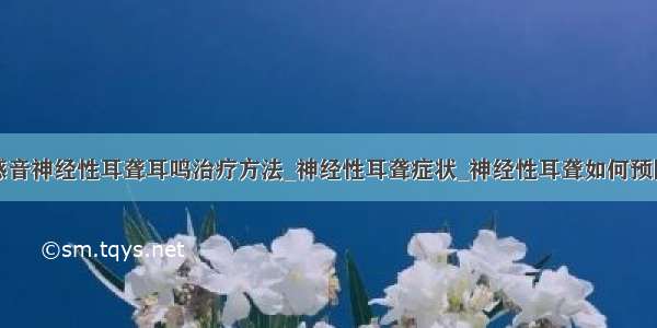 感音神经性耳聋耳鸣治疗方法_神经性耳聋症状_神经性耳聋如何预防