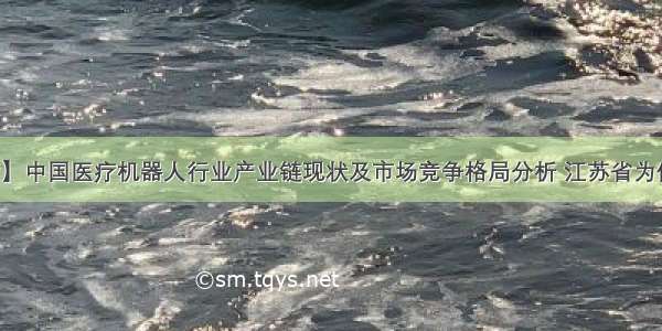 【干货】中国医疗机器人行业产业链现状及市场竞争格局分析 江苏省为优势地区