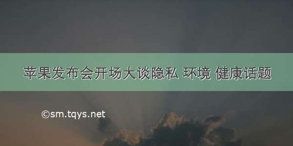 苹果发布会开场大谈隐私 环境 健康话题