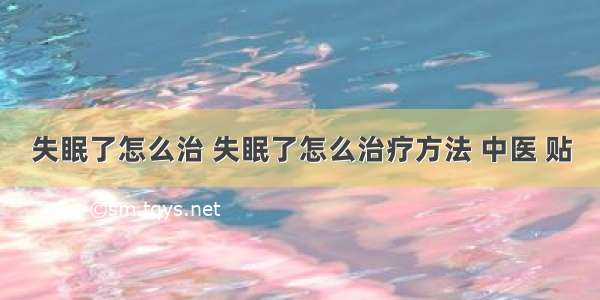 失眠了怎么治 失眠了怎么治疗方法 中医 贴