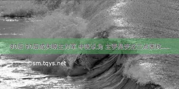 80后 90后成失眠主力军 中医认为 主要是受这三点困扰......