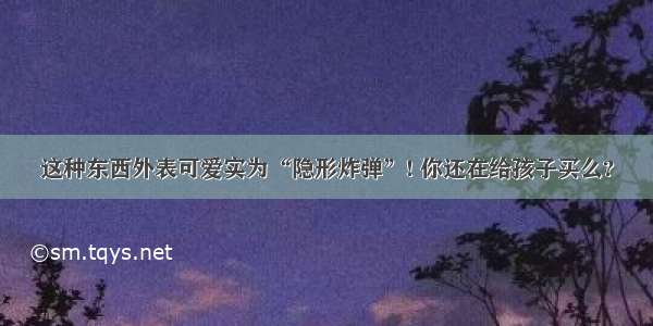 这种东西外表可爱实为“隐形炸弹”! 你还在给孩子买么?