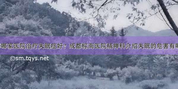 成都哪家医院治疗失眠症好？成都棕南医院精神科介绍失眠的危害有哪些？