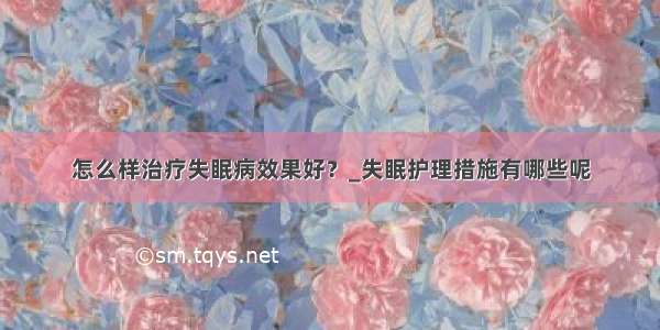 怎么样治疗失眠病效果好？_失眠护理措施有哪些呢