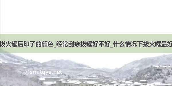 拔火罐后印子的颜色_经常刮痧拔罐好不好_什么情况下拔火罐最好