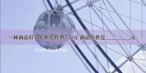 一种商品打七五折后售价120元 商品原价是________元．