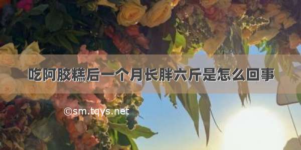 吃阿胶糕后一个月长胖六斤是怎么回事