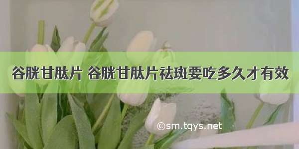 谷胱甘肽片 谷胱甘肽片祛斑要吃多久才有效