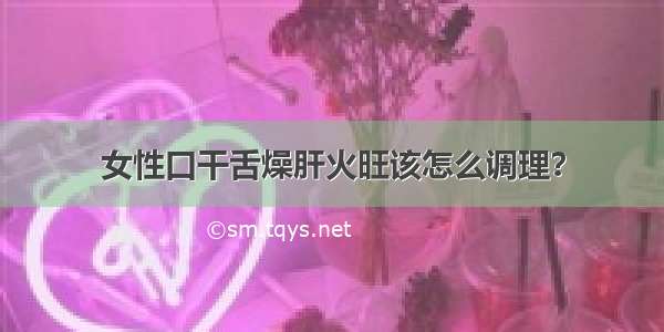 女性口干舌燥肝火旺该怎么调理？