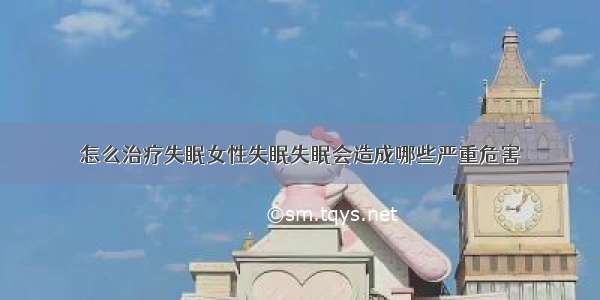 怎么治疗失眠女性失眠失眠会造成哪些严重危害