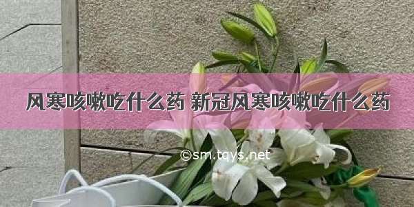 风寒咳嗽吃什么药 新冠风寒咳嗽吃什么药