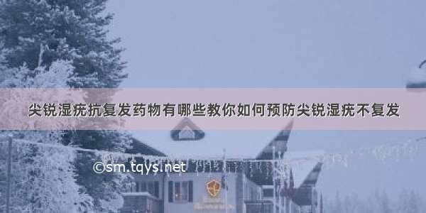 尖锐湿疣抗复发药物有哪些教你如何预防尖锐湿疣不复发