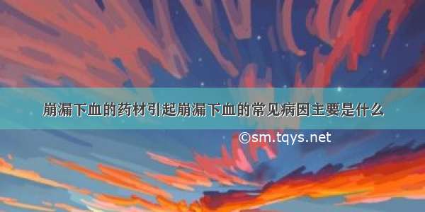 崩漏下血的药材引起崩漏下血的常见病因主要是什么