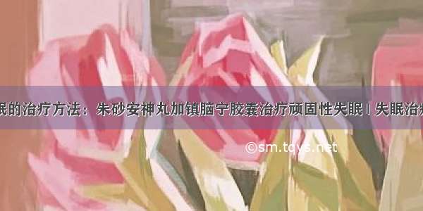 失眠的治疗方法：朱砂安神丸加镇脑宁胶囊治疗顽固性失眠 | 失眠治疗网