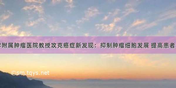 复旦大学附属肿瘤医院教授攻克癌症新发现：抑制肿瘤细胞发展 提高患者生存质量