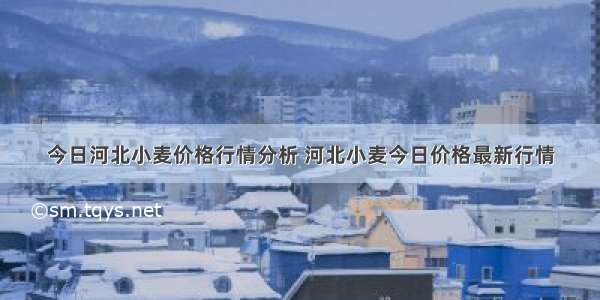 今日河北小麦价格行情分析 河北小麦今日价格最新行情