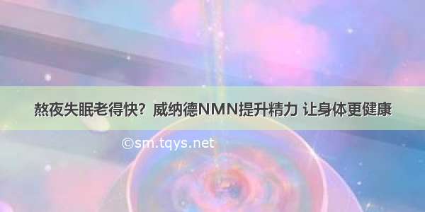 熬夜失眠老得快？威纳德NMN提升精力 让身体更健康