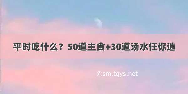 平时吃什么？50道主食+30道汤水任你选