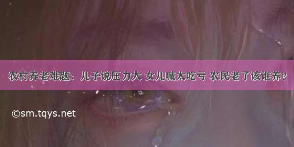农村养老难题：儿子说压力大 女儿喊太吃亏 农民老了该谁养？