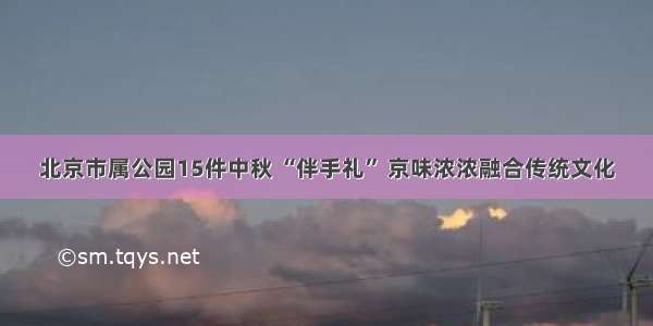 北京市属公园15件中秋 “伴手礼” 京味浓浓融合传统文化