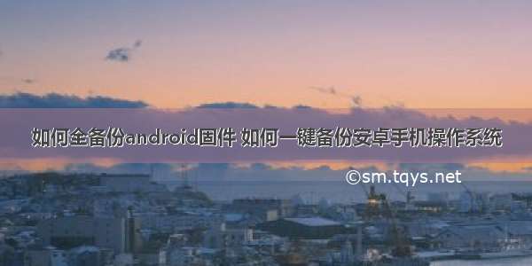 如何全备份android固件 如何一键备份安卓手机操作系统