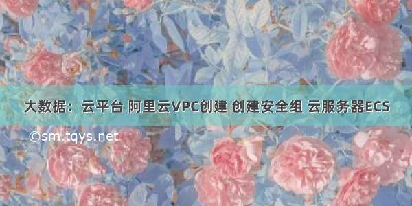 大数据：云平台 阿里云VPC创建 创建安全组 云服务器ECS