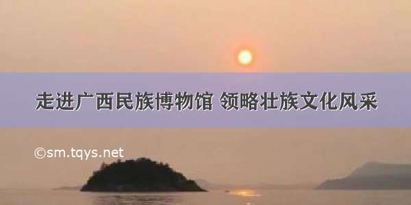 走进广西民族博物馆 领略壮族文化风采