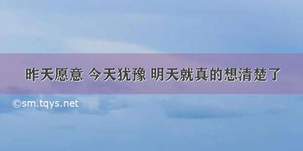 昨天愿意 今天犹豫 明天就真的想清楚了