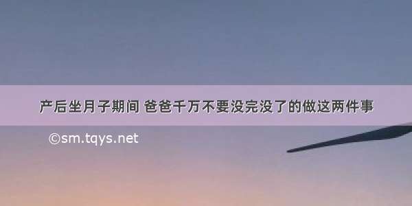 产后坐月子期间 爸爸千万不要没完没了的做这两件事