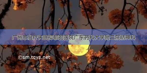 广州市治疗失眠抑郁的医院广东药科大学附三院精神科