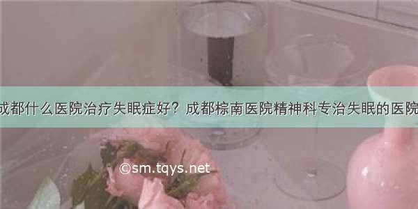 成都什么医院治疗失眠症好？成都棕南医院精神科专治失眠的医院！