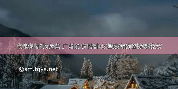 失眠抑郁的危害 广州治疗精神心理疾病的医院哪家好