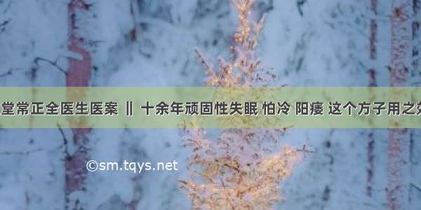 仲圣中医堂常正全医生医案 ‖ 十余年顽固性失眠 怕冷 阳痿 这个方子用之效验如神！