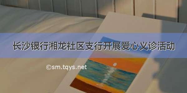 长沙银行湘龙社区支行开展爱心义诊活动