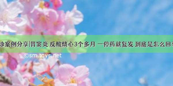 会诊案例分享|胃窦炎 反酸烧心3个多月 一停药就复发 到底是怎么回事？