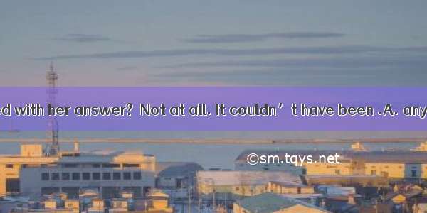 －Are you satisfied with her answer?－Not at all. It couldn’t have been .A. any worseB. so