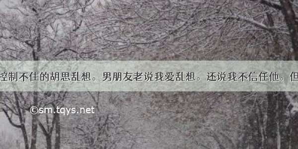 为什么我会控制不住的胡思乱想。男朋友老说我爱乱想。还说我不信任他。但换作其他人 