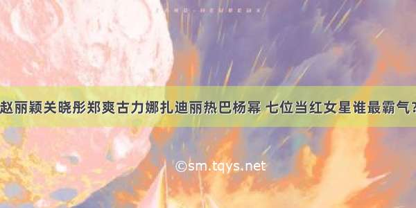 赵丽颖关晓彤郑爽古力娜扎迪丽热巴杨幂 七位当红女星谁最霸气？