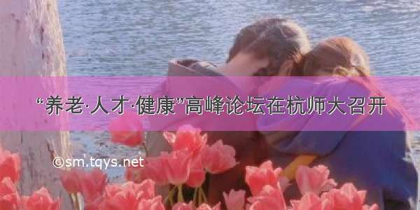 “养老·人才·健康”高峰论坛在杭师大召开