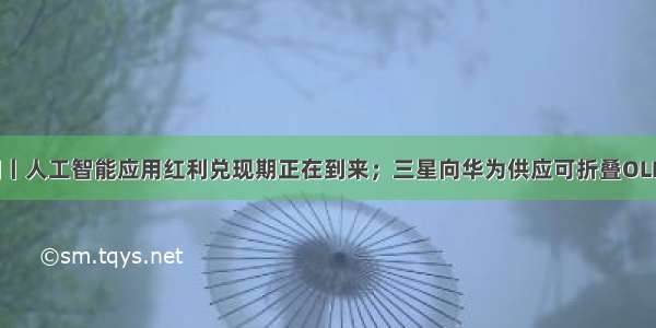 每日新闻丨人工智能应用红利兑现期正在到来；三星向华为供应可折叠OLED面板...