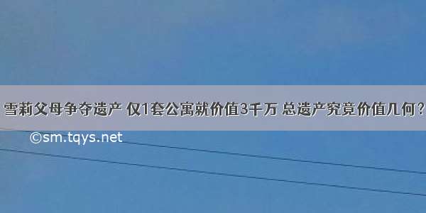 雪莉父母争夺遗产 仅1套公寓就价值3千万 总遗产究竟价值几何？